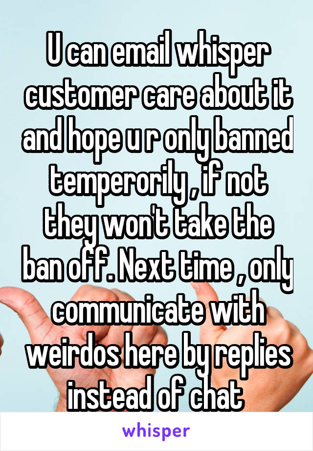 U can email whisper customer care about it and hope u r only banned temperorily , if not they won't take the ban off. Next time , only communicate with weirdos here by replies instead of chat 