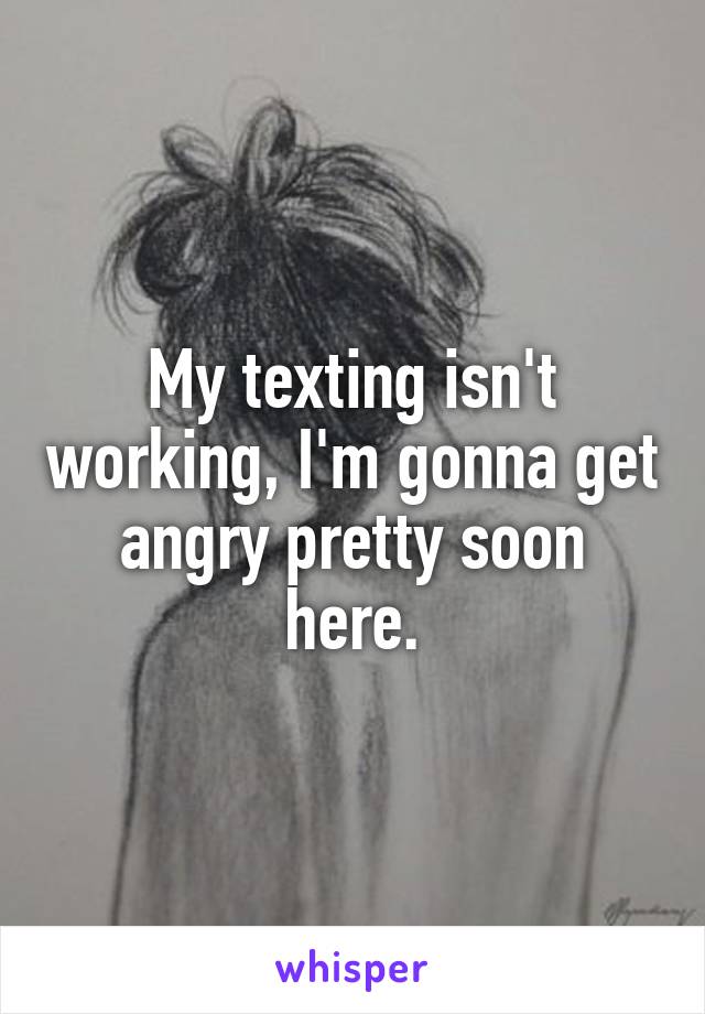 My texting isn't working, I'm gonna get angry pretty soon here.