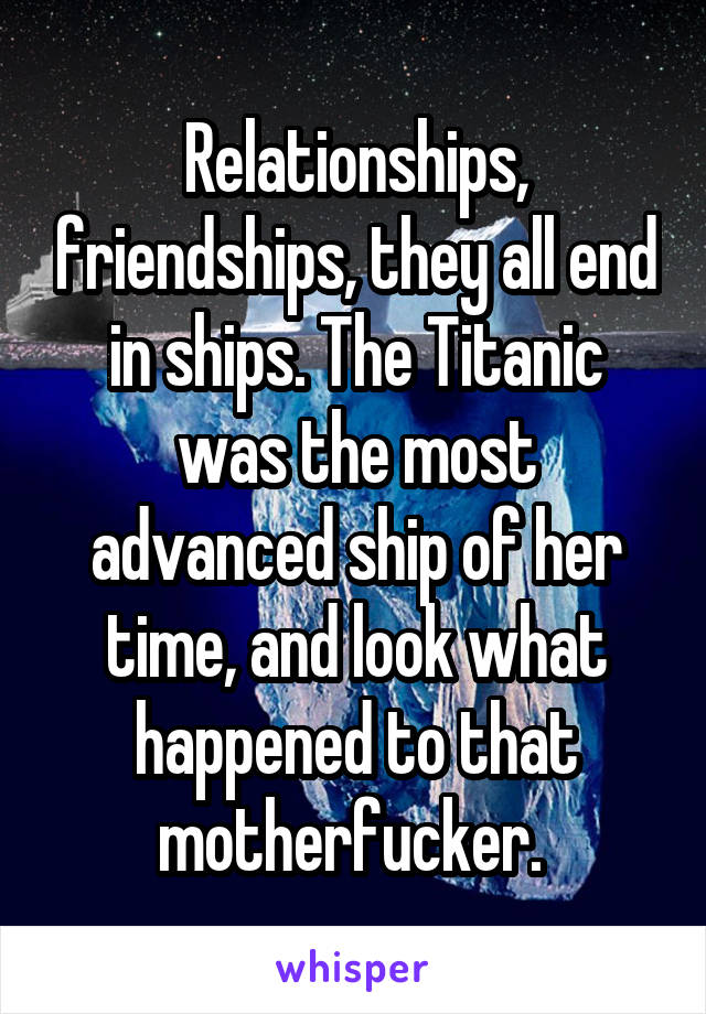 Relationships, friendships, they all end in ships. The Titanic was the most advanced ship of her time, and look what happened to that motherfucker. 