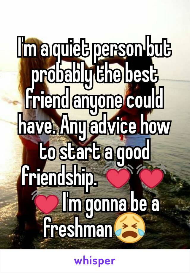 I'm a quiet person but probably the best friend anyone could have. Any advice how to start a good friendship. 💓💓💓I'm gonna be a freshman😭