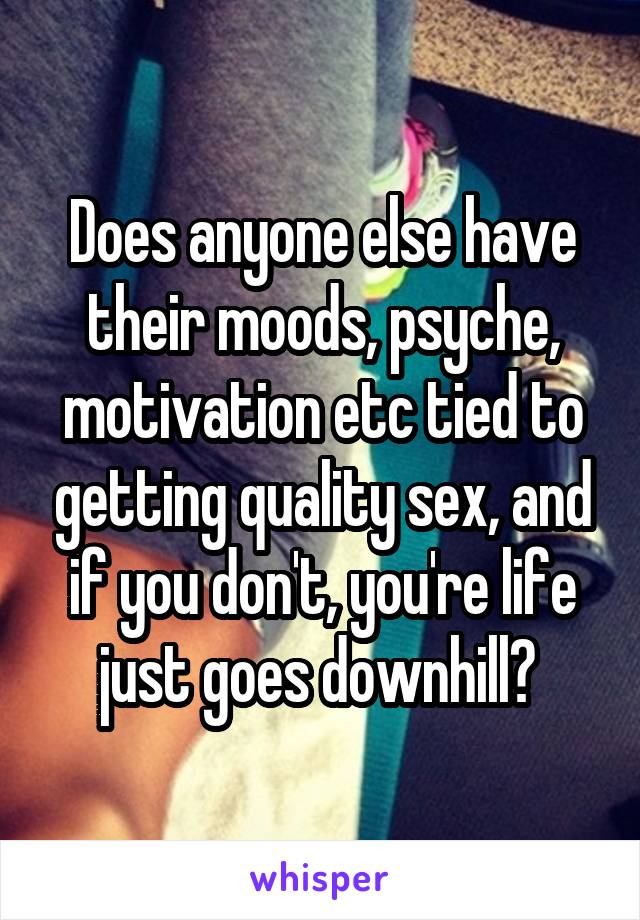 Does anyone else have their moods, psyche, motivation etc tied to getting quality sex, and if you don't, you're life just goes downhill? 