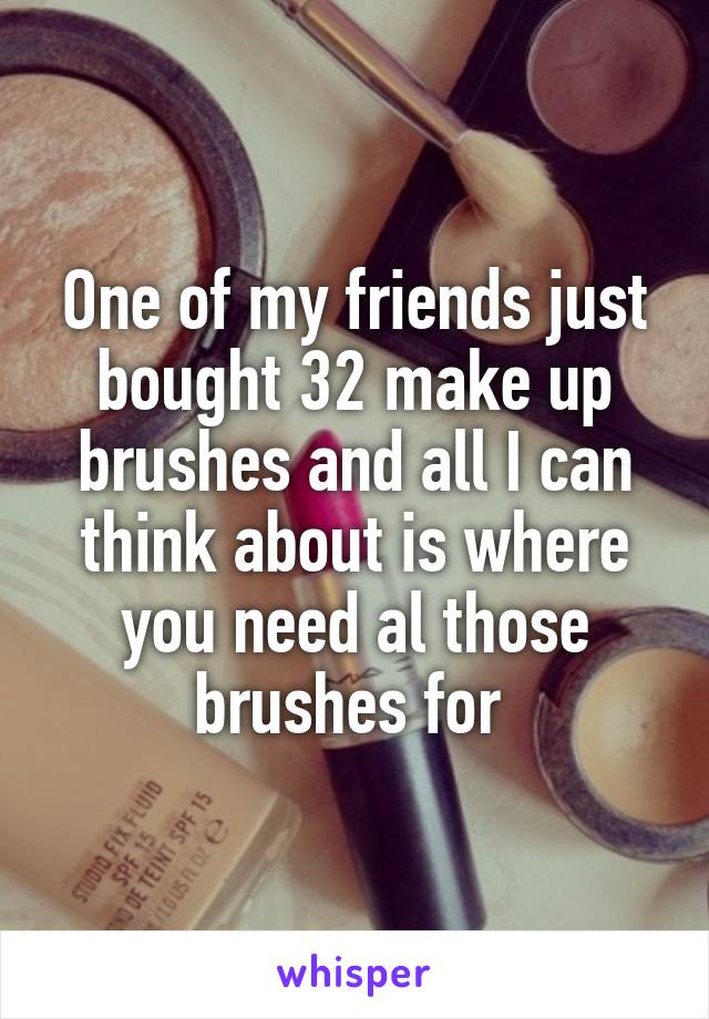 One of my friends just bought 32 make up brushes and all I can think about is where you need al those brushes for 