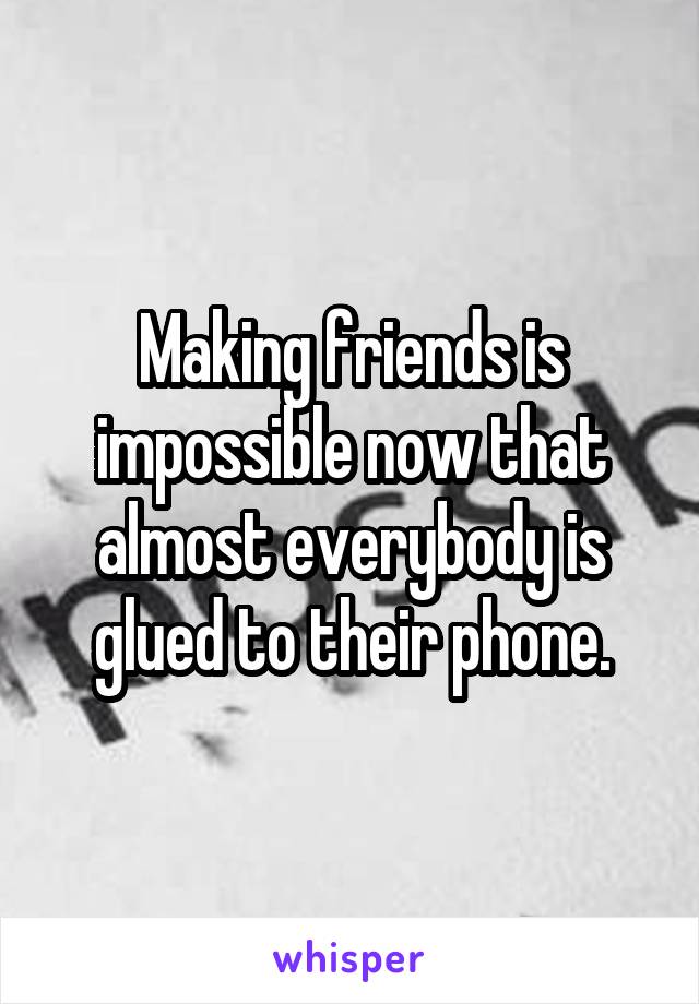 Making friends is impossible now that almost everybody is glued to their phone.