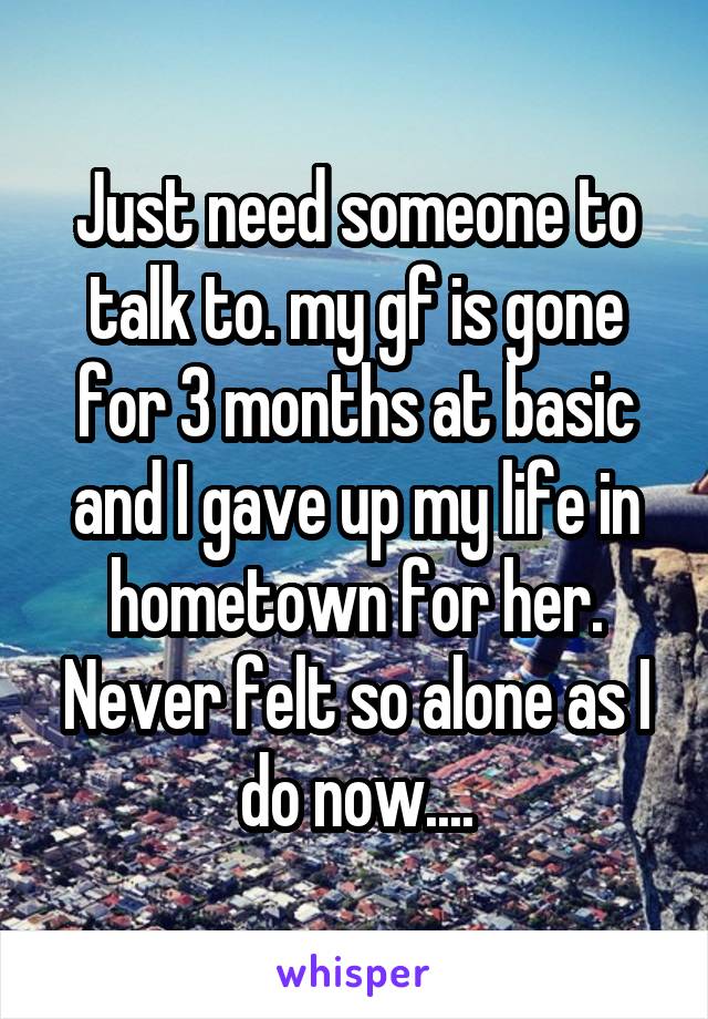 Just need someone to talk to. my gf is gone for 3 months at basic and I gave up my life in hometown for her. Never felt so alone as I do now....