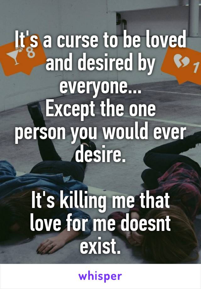 It's a curse to be loved and desired by everyone...
Except the one person you would ever desire.

It's killing me that love for me doesnt exist.