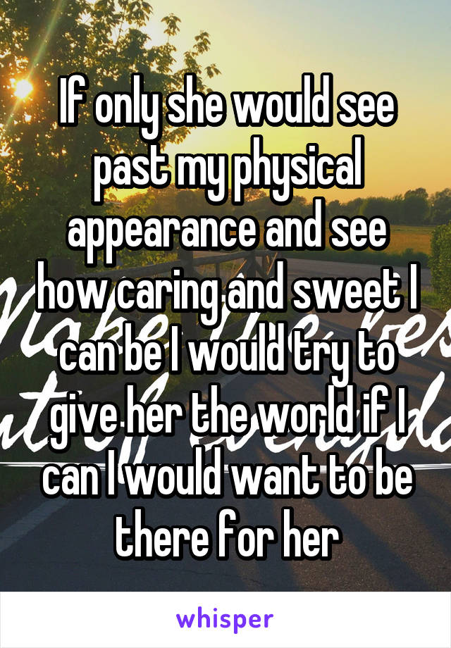 If only she would see past my physical appearance and see how caring and sweet I can be I would try to give her the world if I can I would want to be there for her