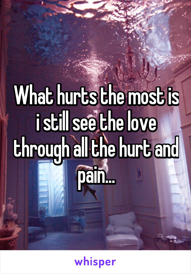 What hurts the most is i still see the love through all the hurt and pain...