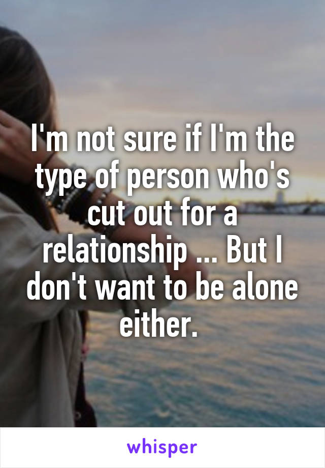 I'm not sure if I'm the type of person who's cut out for a relationship ... But I don't want to be alone either. 