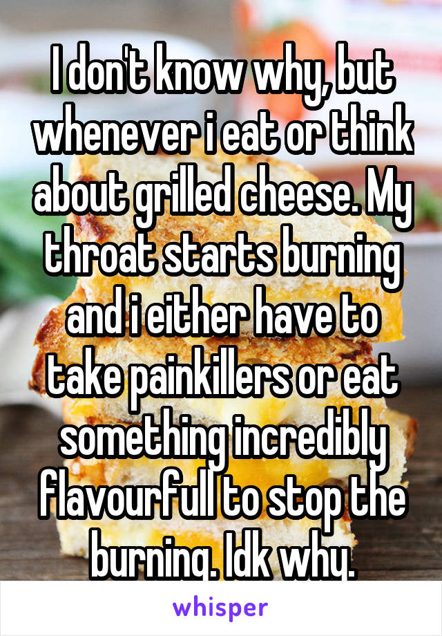 I don't know why, but whenever i eat or think about grilled cheese. My throat starts burning and i either have to take painkillers or eat something incredibly flavourfull to stop the burning. Idk why.