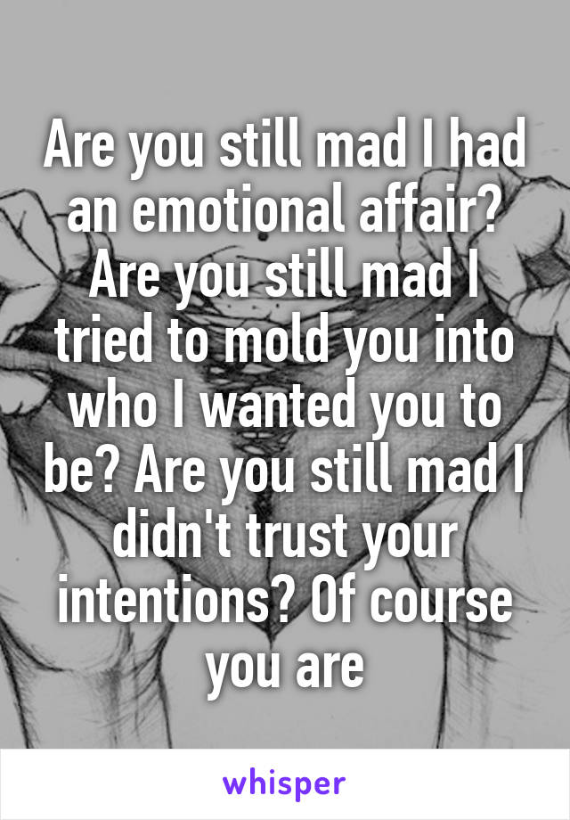 Are you still mad I had an emotional affair? Are you still mad I tried to mold you into who I wanted you to be? Are you still mad I didn't trust your intentions? Of course you are