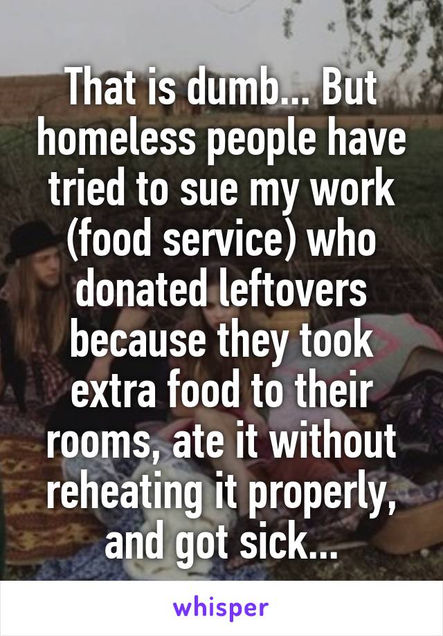 That is dumb... But homeless people have tried to sue my work (food service) who donated leftovers because they took extra food to their rooms, ate it without reheating it properly, and got sick...