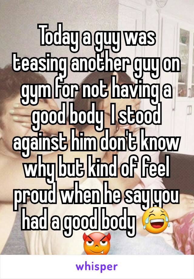 Today a guy was teasing another guy on gym for not having a good body  I stood against him don't know why but kind of feel proud when he say you had a good body 😂😈