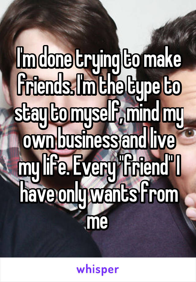 I'm done trying to make friends. I'm the type to stay to myself, mind my own business and live my life. Every "friend" I have only wants from me 