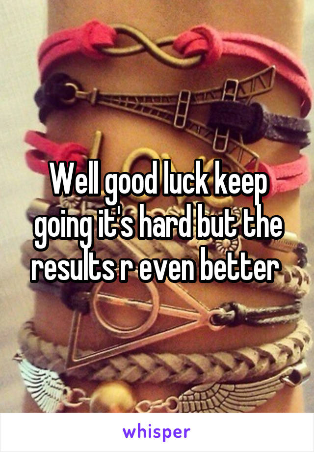 Well good luck keep going it's hard but the results r even better 