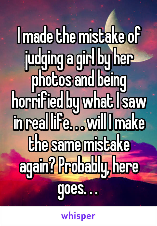 I made the mistake of judging a girl by her photos and being horrified by what I saw in real life. . . will I make the same mistake again? Probably, here goes. . . 