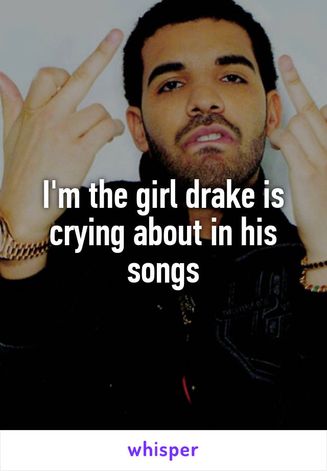 I'm the girl drake is crying about in his songs