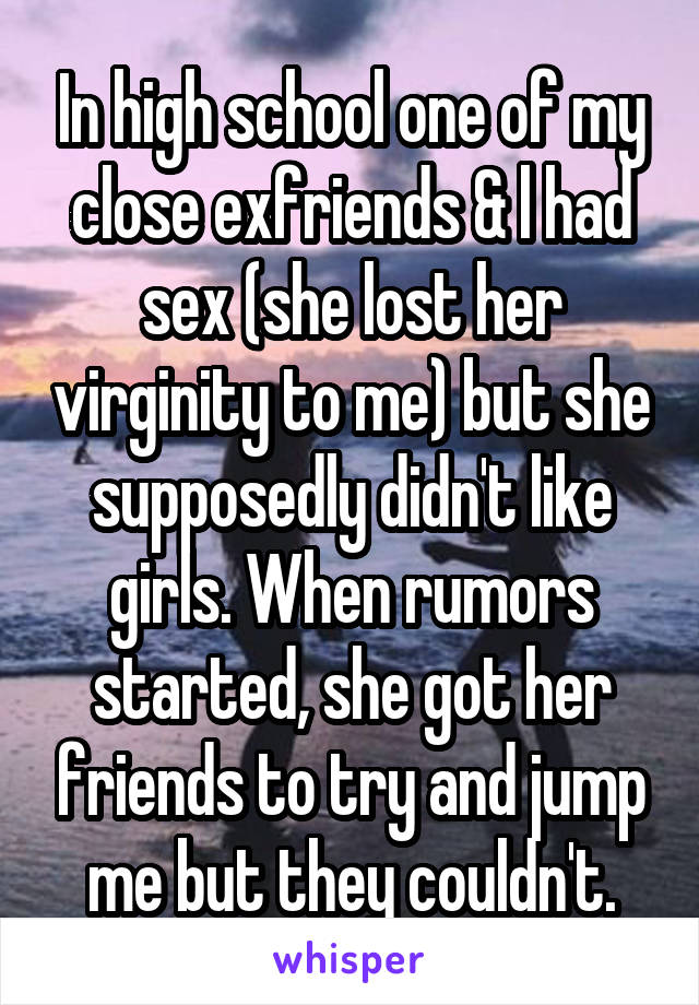 In high school one of my close exfriends & l had sex (she lost her virginity to me) but she supposedly didn't like girls. When rumors started, she got her friends to try and jump me but they couldn't.