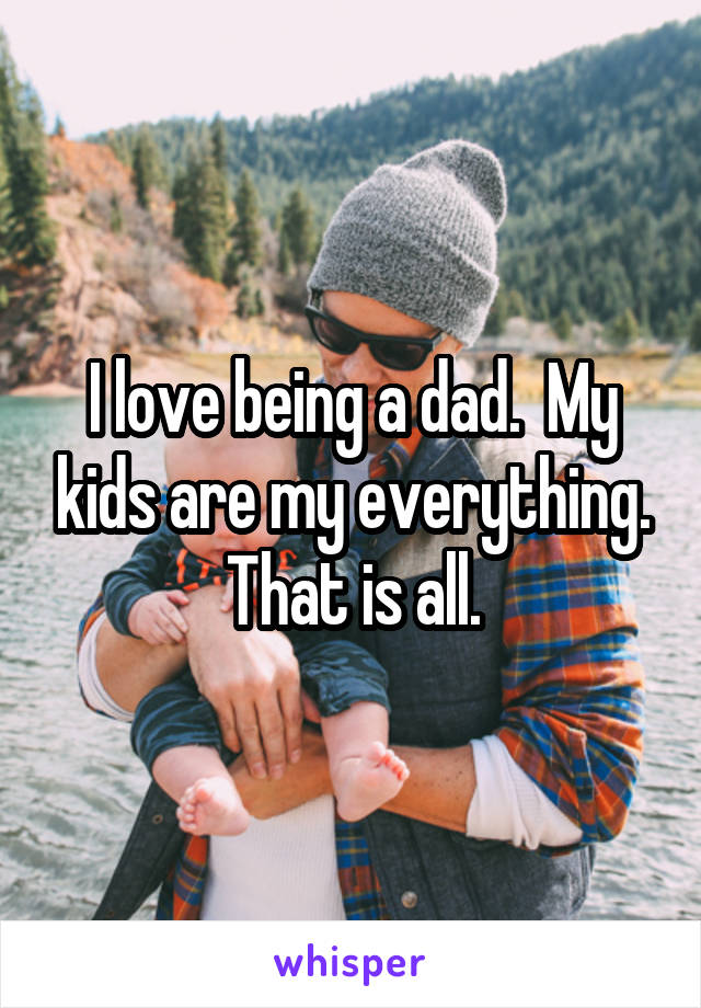 I love being a dad.  My kids are my everything.
That is all.