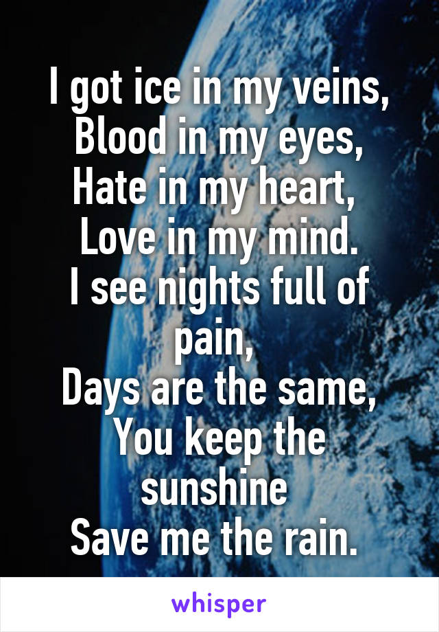 I got ice in my veins,
Blood in my eyes,
Hate in my heart, 
Love in my mind.
I see nights full of pain, 
Days are the same,
You keep the sunshine 
Save me the rain. 