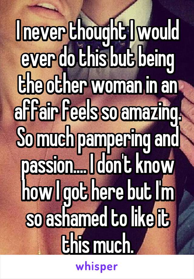 I never thought I would ever do this but being the other woman in an affair feels so amazing. So much pampering and passion.... I don't know how I got here but I'm so ashamed to like it this much.