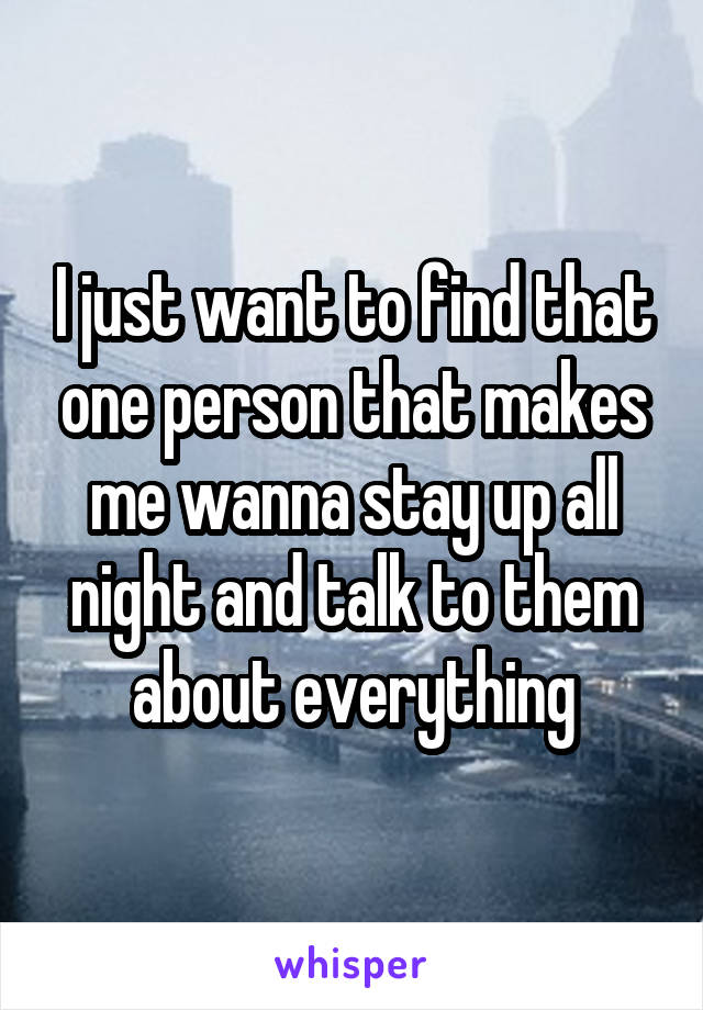 I just want to find that one person that makes me wanna stay up all night and talk to them about everything