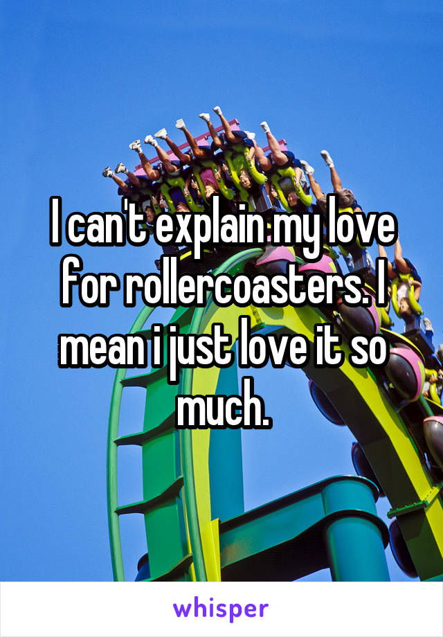 I can't explain my love for rollercoasters. I mean i just love it so much.