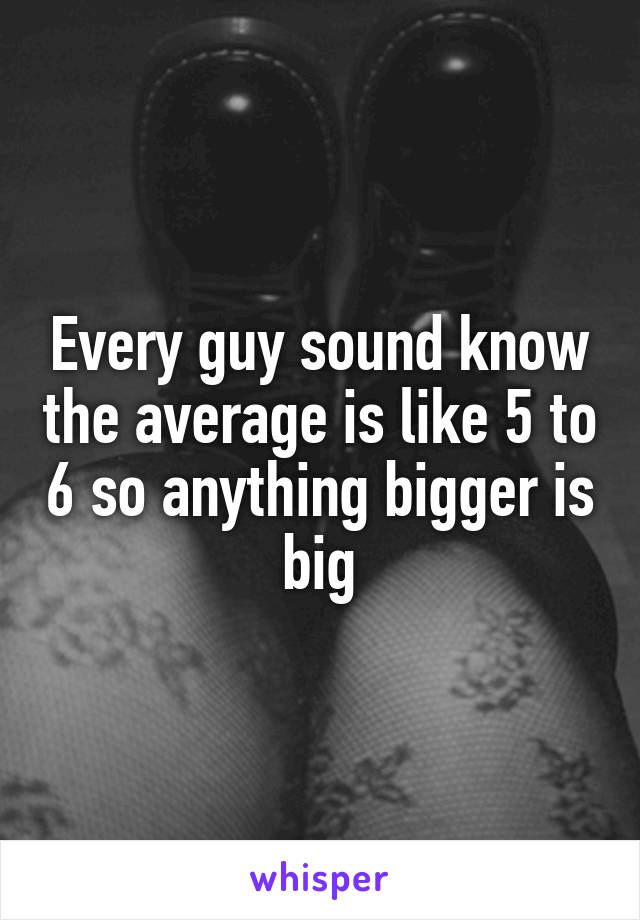 Every guy sound know the average is like 5 to 6 so anything bigger is big