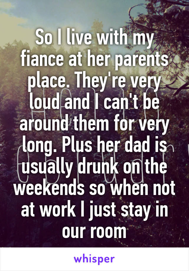 So I live with my fiance at her parents place. They're very loud and I can't be around them for very long. Plus her dad is usually drunk on the weekends so when not at work I just stay in our room