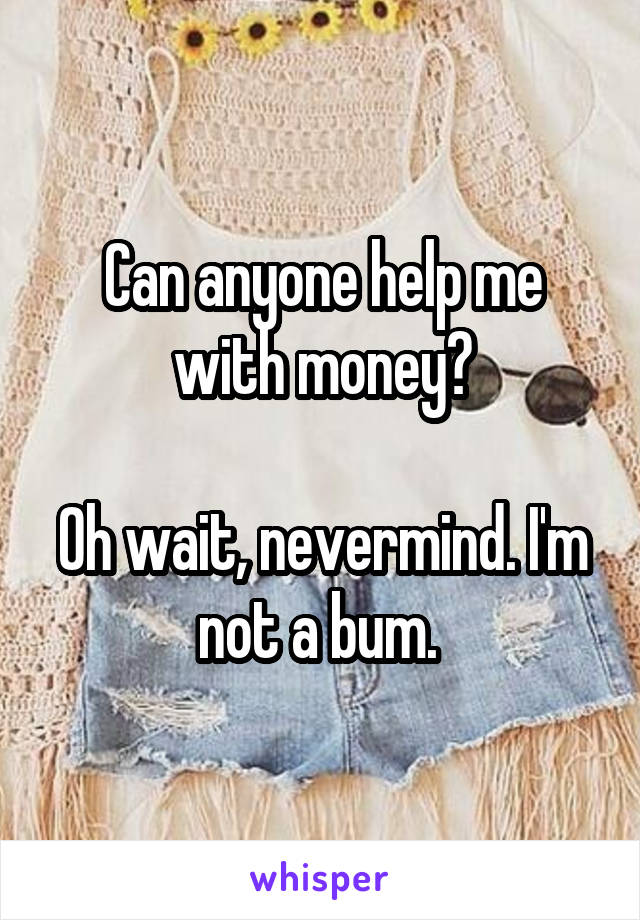 Can anyone help me with money?

Oh wait, nevermind. I'm not a bum. 