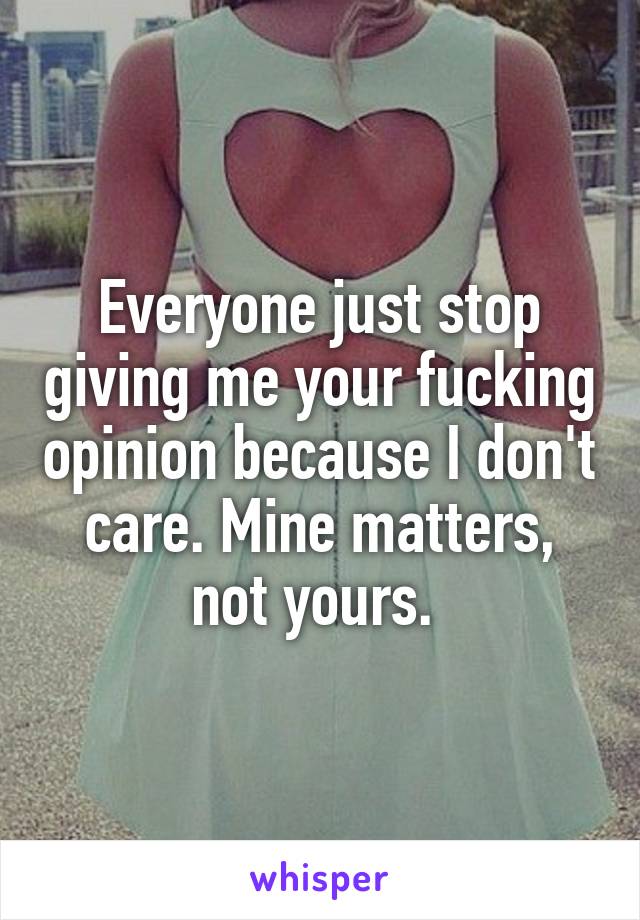 Everyone just stop giving me your fucking opinion because I don't care. Mine matters, not yours. 