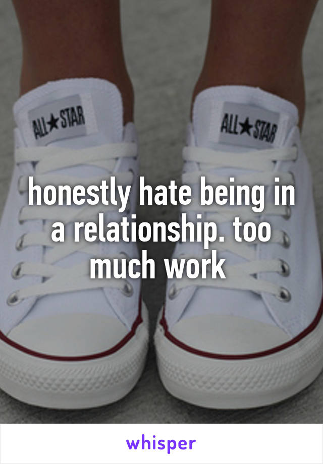 honestly hate being in a relationship. too much work 