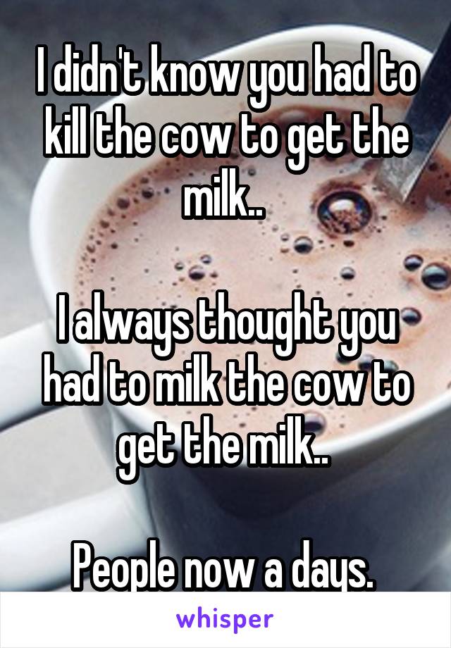 I didn't know you had to kill the cow to get the milk.. 

I always thought you had to milk the cow to get the milk.. 

People now a days. 