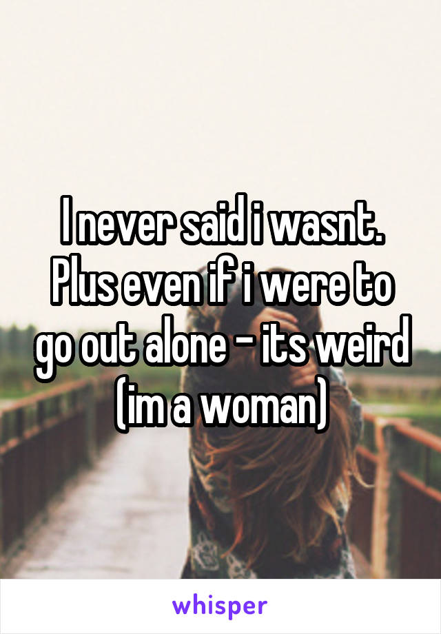 I never said i wasnt. Plus even if i were to go out alone - its weird (im a woman)