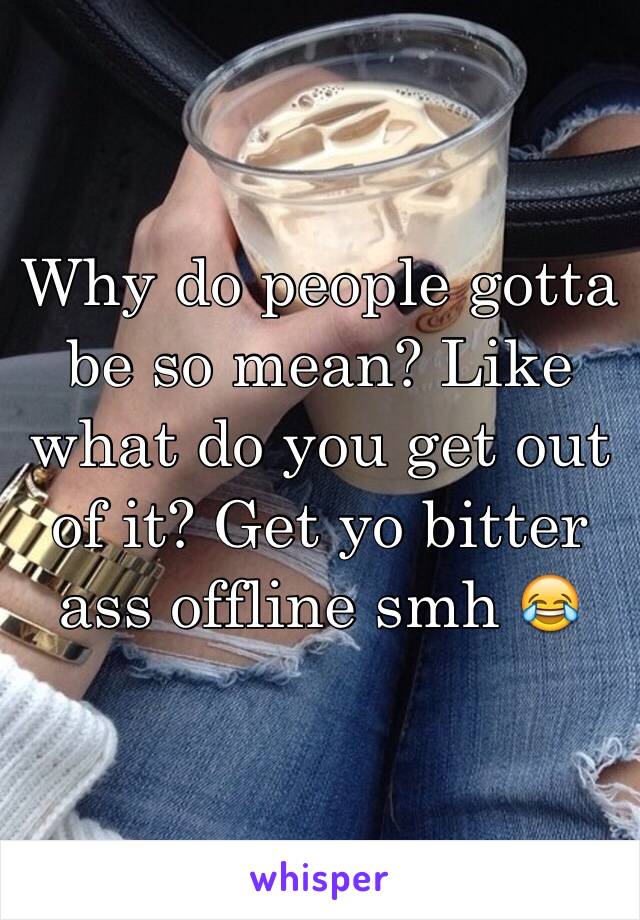 Why do people gotta be so mean? Like what do you get out of it? Get yo bitter ass offline smh 😂