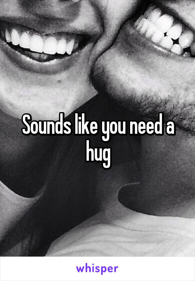 Sounds like you need a hug