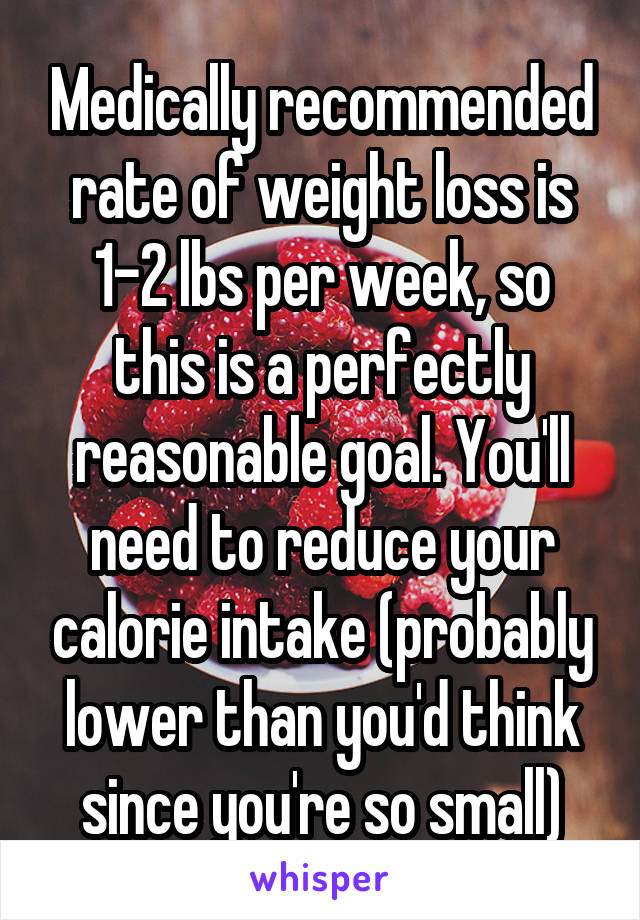 Medically recommended rate of weight loss is 1-2 lbs per week, so this is a perfectly reasonable goal. You'll need to reduce your calorie intake (probably lower than you'd think since you're so small)