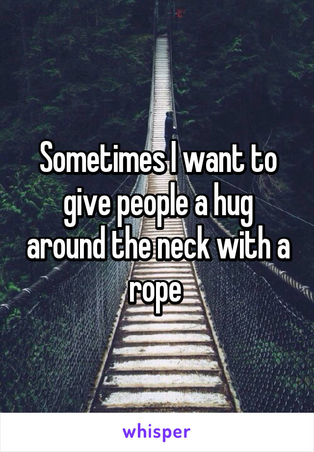 Sometimes I want to give people a hug around the neck with a rope 