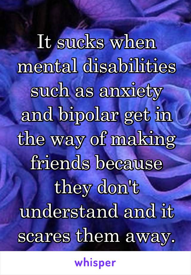 It sucks when mental disabilities such as anxiety and bipolar get in the way of making friends because they don't understand and it scares them away.