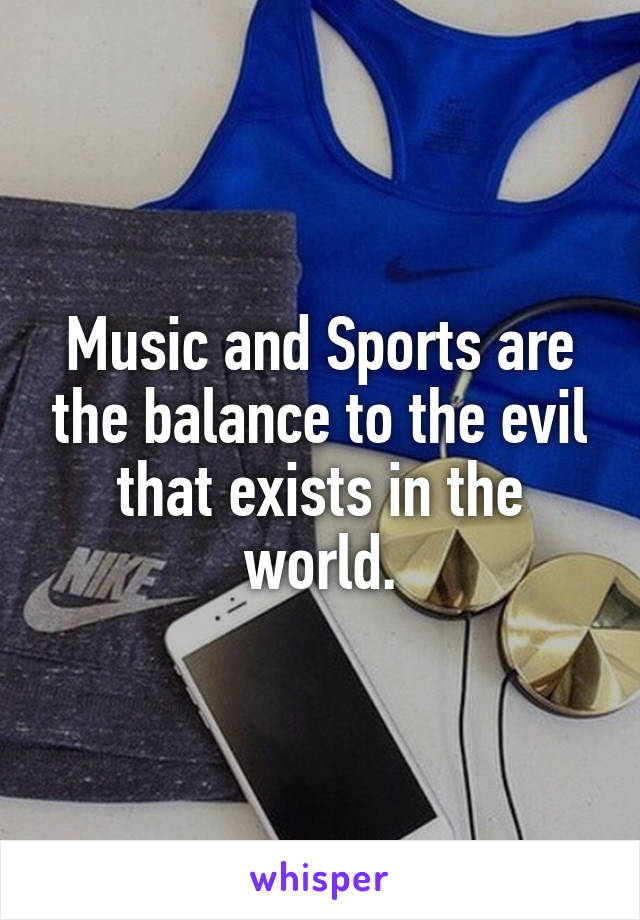 Music and Sports are the balance to the evil that exists in the world.