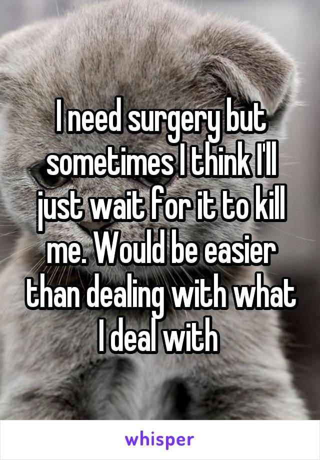 I need surgery but sometimes I think I'll just wait for it to kill me. Would be easier than dealing with what I deal with 