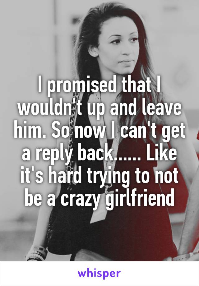 I promised that I wouldn't up and leave him. So now I can't get a reply back...... Like it's hard trying to not be a crazy girlfriend