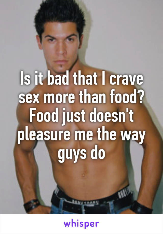 Is it bad that I crave sex more than food? Food just doesn't pleasure me the way guys do