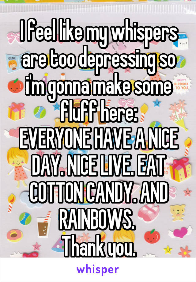 I feel like my whispers are too depressing so i'm gonna make some fluff here:
EVERYONE HAVE A NICE DAY. NICE LIVE. EAT COTTON CANDY. AND RAINBOWS. 
Thank you.