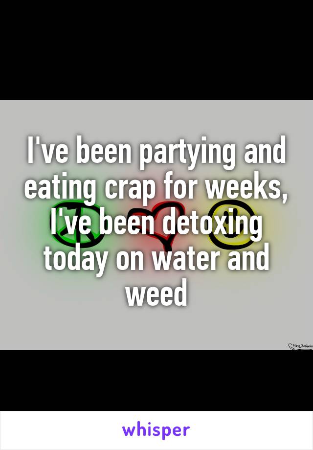 I've been partying and eating crap for weeks, I've been detoxing today on water and weed