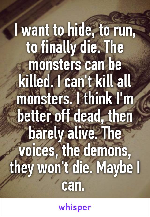 I want to hide, to run, to finally die. The monsters can be killed. I can't kill all monsters. I think I'm better off dead, then barely alive. The voices, the demons, they won't die. Maybe I can. 