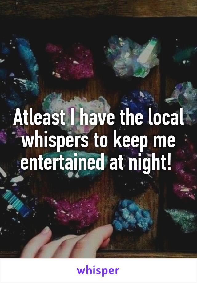 Atleast I have the local whispers to keep me entertained at night! 