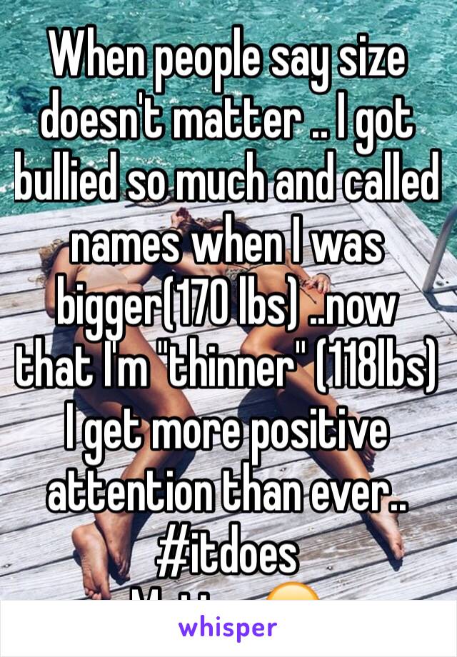 When people say size doesn't matter .. I got bullied so much and called names when I was bigger(170 lbs) ..now that I'm "thinner" (118lbs) I get more positive attention than ever.. #itdoes
Matter😒