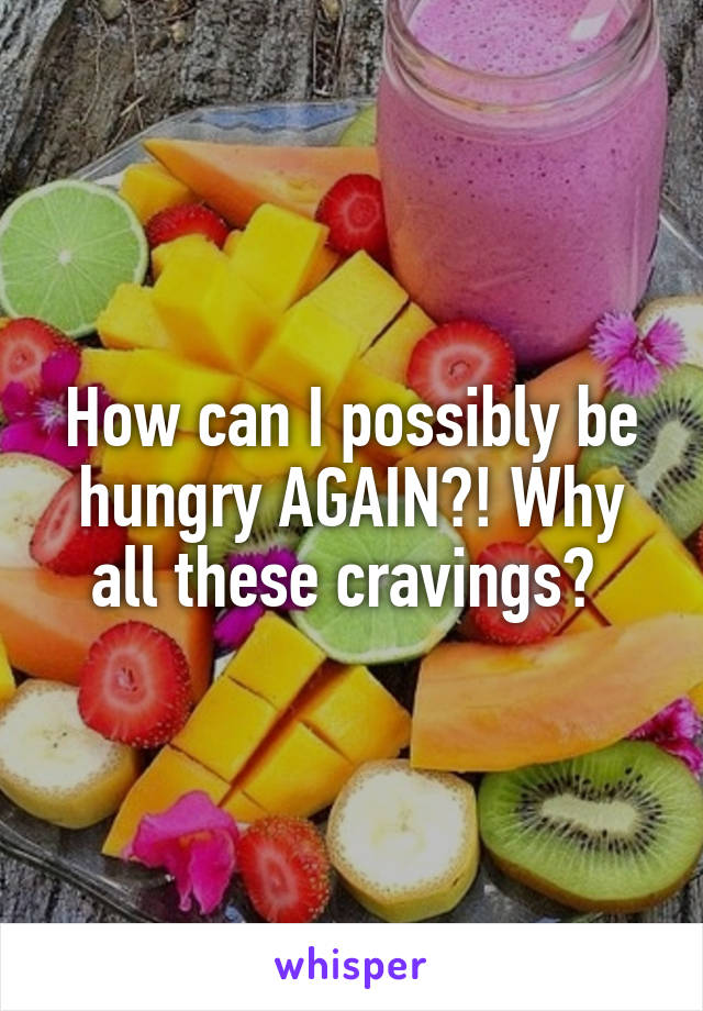 How can I possibly be hungry AGAIN?! Why all these cravings? 