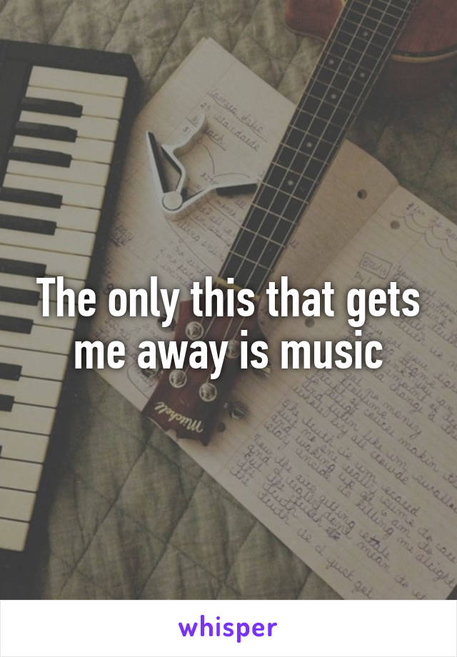 The only this that gets me away is music