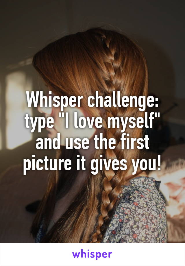 Whisper challenge: type "I love myself" and use the first picture it gives you!